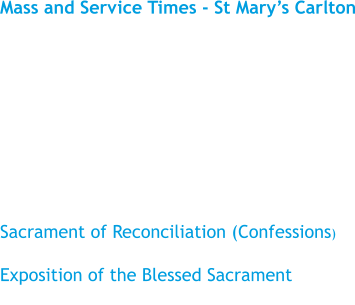 Mass and Service Times - St Mary’s Carlton  Sunday				11.15 am Monday				No Mass Tuesday				9.30 am Wednesday				No Mass Thursday				No Mass Friday					No Mass  Sacrament of Reconciliation (Confessions) Please see the ‘Newsletter’ Exposition of the Blessed Sacrament Before Mass on Tuesday
