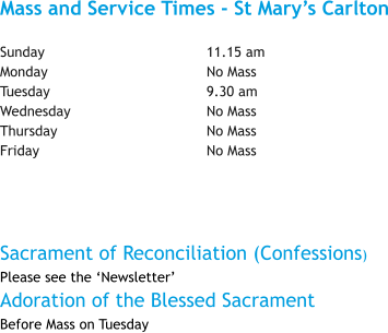 Mass and Service Times - St Mary’s Carlton  Sunday				11.15 am Monday				No Mass Tuesday				9.30 am Wednesday				No Mass Thursday				No Mass Friday					No Mass  Sacrament of Reconciliation (Confessions) Please see the ‘Newsletter’ Adoration of the Blessed Sacrament Before Mass on Tuesday